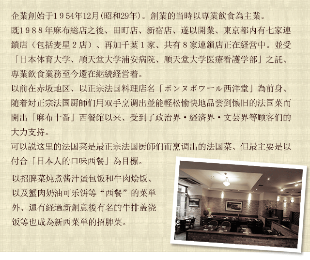 創業は昭和29年12月。創業当時は給食事業を行っていました。かつて赤坂の地で、頑固なフランス料理の名店と言われておりました『ボンヌポワール西洋堂』を前身として、その頑固な料理人達が一つ一つ手作りする「昔懐かしい洋食を気軽に楽しんで頂きたい」と言う思いで麻布十番にお店を出して以来、政財界・文壇を始め各方面のお客様からご支持を戴いております。